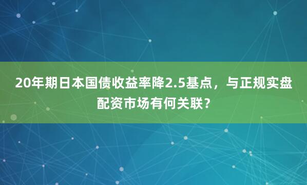 20年期日本国债收益率降2.5基点，与正规实盘配资市场有何关联？