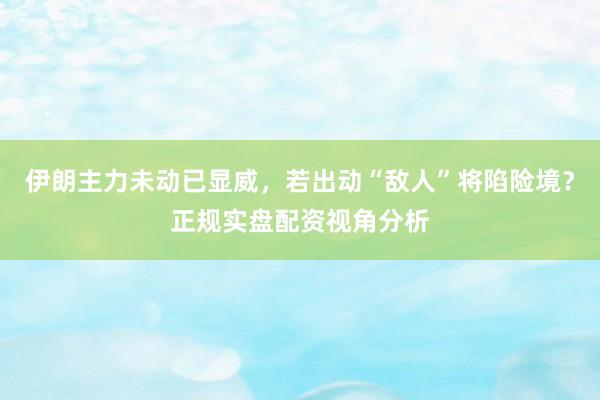 伊朗主力未动已显威，若出动“敌人”将陷险境？正规实盘配资视角分析