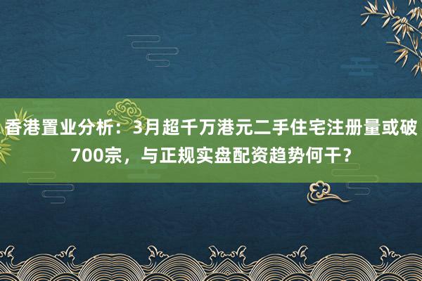 香港置业分析：3月超千万港元二手住宅注册量或破700宗，与正规实盘配资趋势何干？