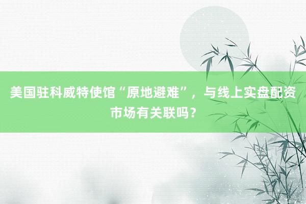 美国驻科威特使馆“原地避难”，与线上实盘配资市场有关联吗？
