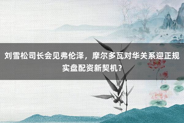 刘雪松司长会见弗伦泽，摩尔多瓦对华关系迎正规实盘配资新契机？