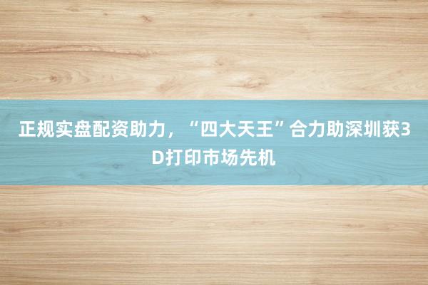 正规实盘配资助力，“四大天王”合力助深圳获3D打印市场先机