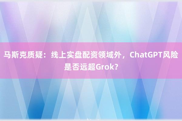 马斯克质疑：线上实盘配资领域外，ChatGPT风险是否远超Grok？