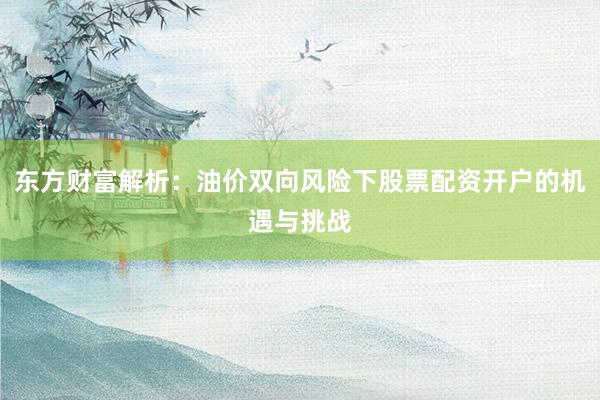 东方财富解析：油价双向风险下股票配资开户的机遇与挑战