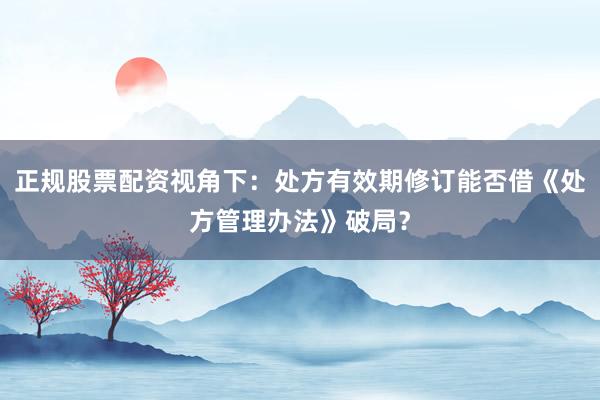正规股票配资视角下：处方有效期修订能否借《处方管理办法》破局？