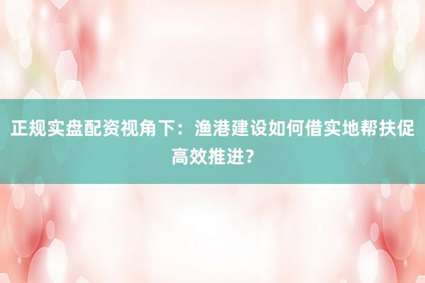 正规实盘配资视角下：渔港建设如何借实地帮扶促高效推进？