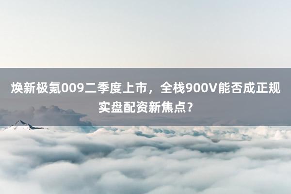 焕新极氪009二季度上市，全栈900V能否成正规实盘配资新焦点？