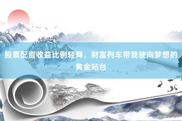 股票配资收益比例轻舞，财富列车带我驶向梦想的黄金站台