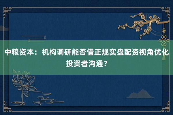 中粮资本：机构调研能否借正规实盘配资视角优化投资者沟通？