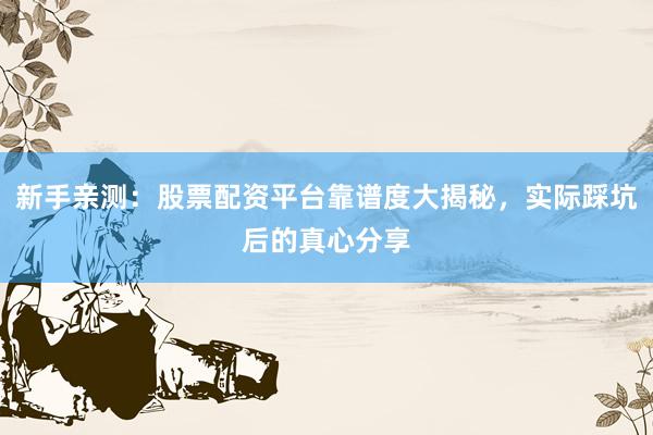 新手亲测：股票配资平台靠谱度大揭秘，实际踩坑后的真心分享