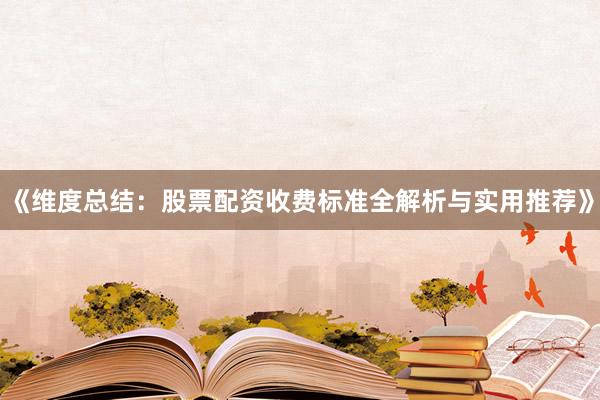 《维度总结：股票配资收费标准全解析与实用推荐》