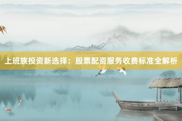 上班族投资新选择：股票配资服务收费标准全解析