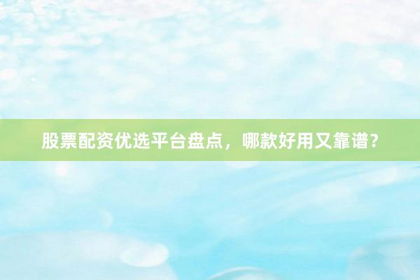 股票配资优选平台盘点，哪款好用又靠谱？