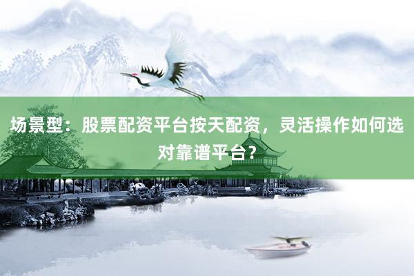 场景型：股票配资平台按天配资，灵活操作如何选对靠谱平台？