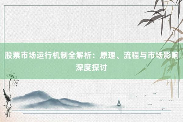 股票市场运行机制全解析：原理、流程与市场影响深度探讨