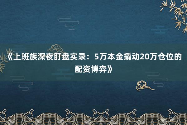 《上班族深夜盯盘实录：5万本金撬动20万仓位的配资博弈》