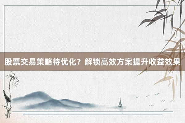 股票交易策略待优化？解锁高效方案提升收益效果