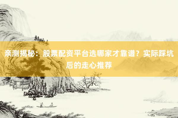 亲测揭秘：股票配资平台选哪家才靠谱？实际踩坑后的走心推荐