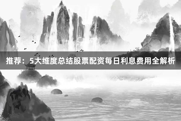 推荐：5大维度总结股票配资每日利息费用全解析