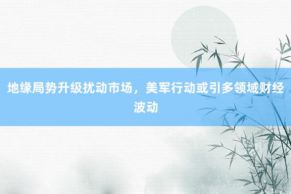 地缘局势升级扰动市场，美军行动或引多领域财经波动