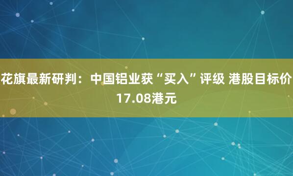 花旗最新研判：中国铝业获“买入”评级 港股目标价17.08港元