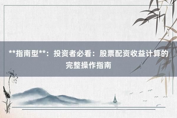 **指南型**：投资者必看：股票配资收益计算的完整操作指南