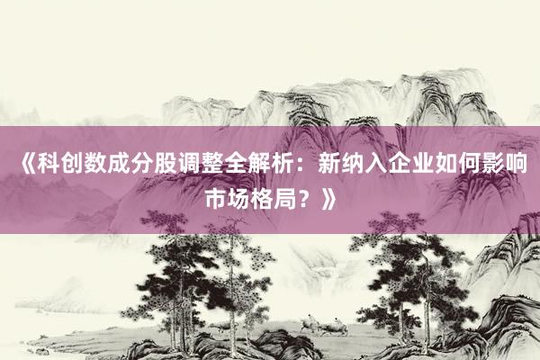 《科创数成分股调整全解析：新纳入企业如何影响市场格局？》