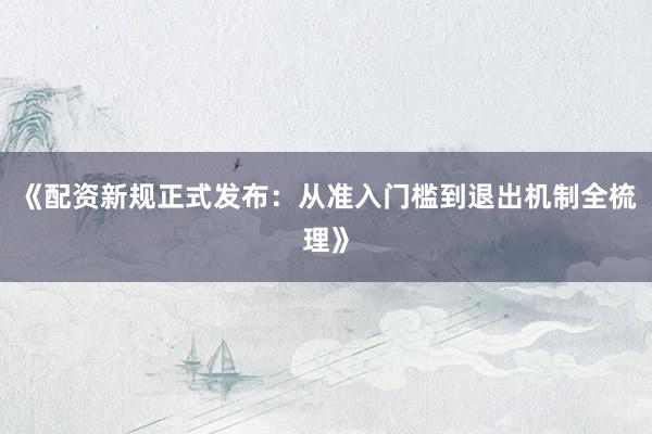 《配资新规正式发布：从准入门槛到退出机制全梳理》