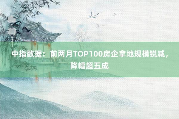 中指数据：前两月TOP100房企拿地规模锐减，降幅超五成