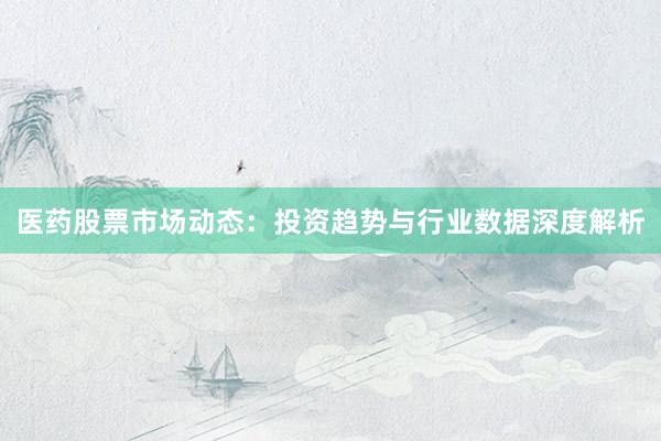 医药股票市场动态：投资趋势与行业数据深度解析