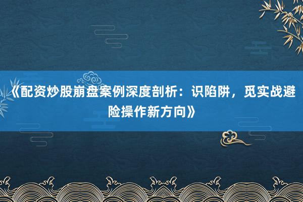 《配资炒股崩盘案例深度剖析：识陷阱，觅实战避险操作新方向》