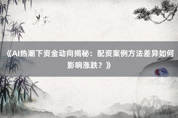 《AI热潮下资金动向揭秘：配资案例方法差异如何影响涨跌？》