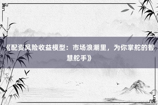 《配资风险收益模型：市场浪潮里，为你掌舵的智慧舵手》