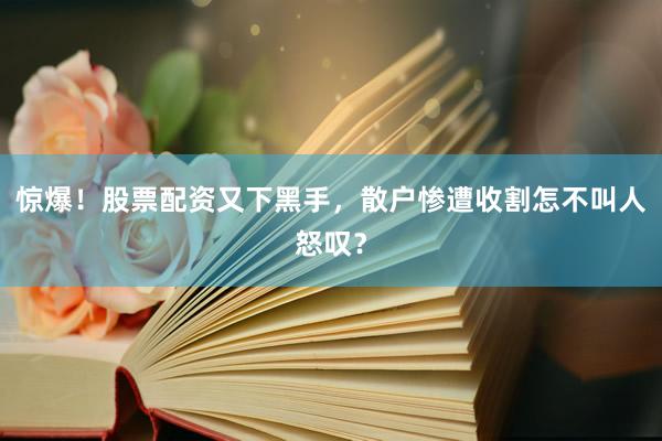 惊爆！股票配资又下黑手，散户惨遭收割怎不叫人怒叹？