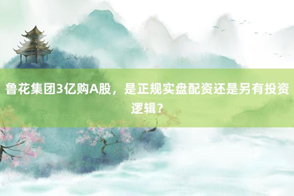 鲁花集团3亿购A股，是正规实盘配资还是另有投资逻辑？