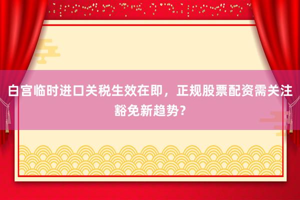 白宫临时进口关税生效在即，正规股票配资需关注豁免新趋势？