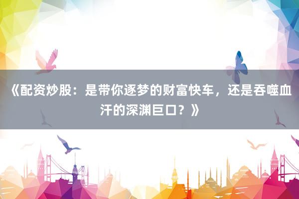 《配资炒股：是带你逐梦的财富快车，还是吞噬血汗的深渊巨口？》