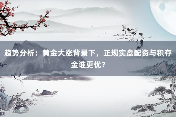 趋势分析：黄金大涨背景下，正规实盘配资与积存金谁更优？