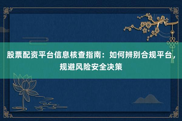 股票配资平台信息核查指南：如何辨别合规平台，规避风险安全决策