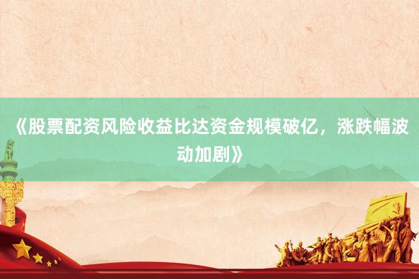 《股票配资风险收益比达资金规模破亿，涨跌幅波动加剧》